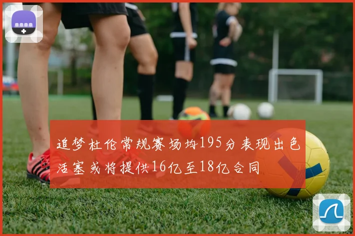 追梦杜伦常规赛场均195分表现出色活塞或将提供16亿至18亿合同