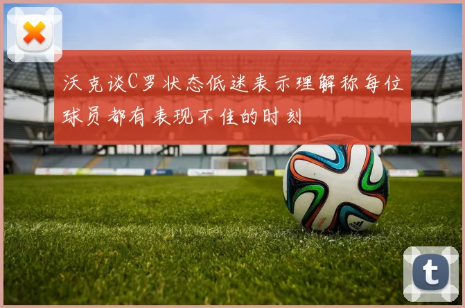 沃克谈C罗状态低迷表示理解称每位球员都有表现不佳的时刻