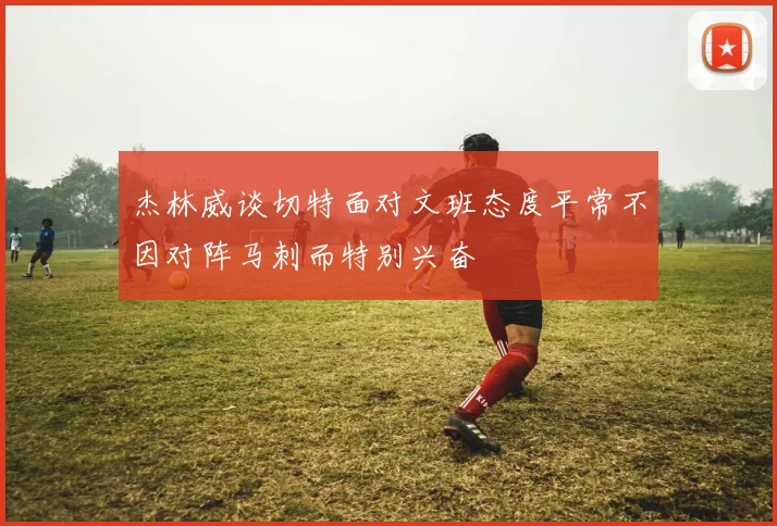 杰林威谈切特面对文班态度平常不因对阵马刺而特别兴奋