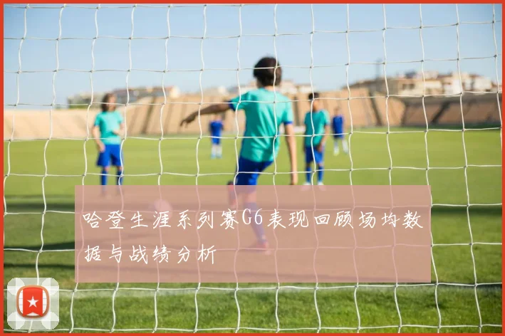 哈登生涯系列赛G6表现回顾场均数据与战绩分析