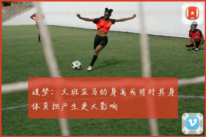 追梦：文班亚马的身高或将对其身体负担产生更大影响