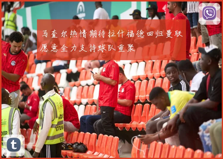 马奎尔热情期待拉什福德回归曼联愿意全力支持球队重聚