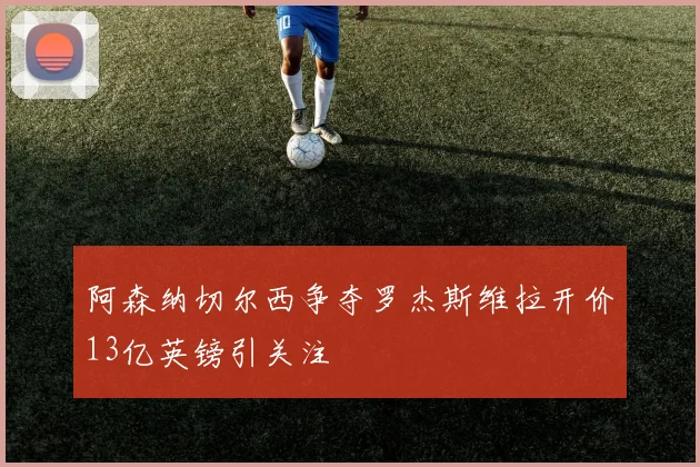 阿森纳切尔西争夺罗杰斯维拉开价13亿英镑引关注