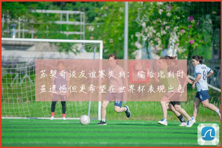 苏契奇谈友谊赛失利：输给比利时虽遗憾但更希望在世界杯表现出色