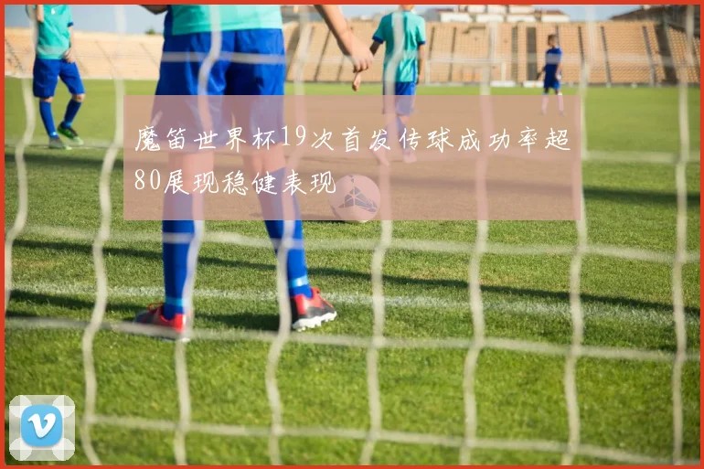魔笛世界杯19次首发传球成功率超80展现稳健表现