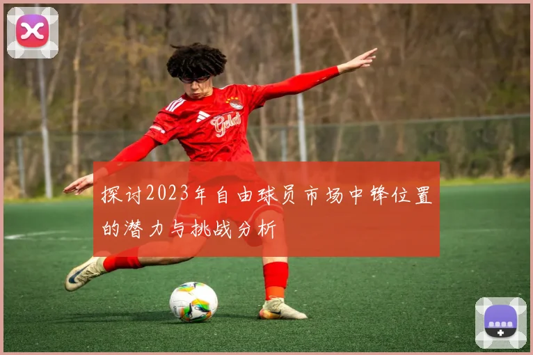探讨2023年自由球员市场中锋位置的潜力与挑战分析