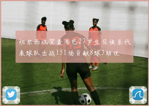 切尔西祝贺查洛巴27岁生日快乐代表球队出战151场贡献8球3助攻