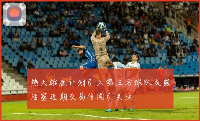热火雄鹿计划引入第三方球队灰熊活塞近期交易传闻引关注