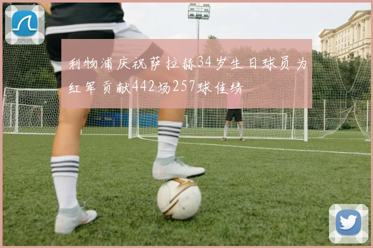 利物浦庆祝萨拉赫34岁生日球员为红军贡献442场257球佳绩