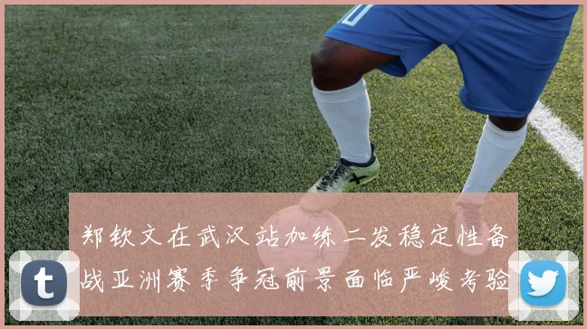 郑钦文在武汉站加练二发稳定性备战亚洲赛季争冠前景面临严峻考验