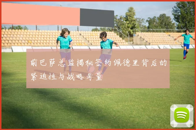 前巴萨总监揭秘签约佩德里背后的紧迫性与战略考量