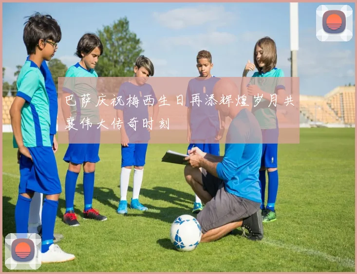 巴萨庆祝梅西生日再添辉煌岁月共襄伟大传奇时刻