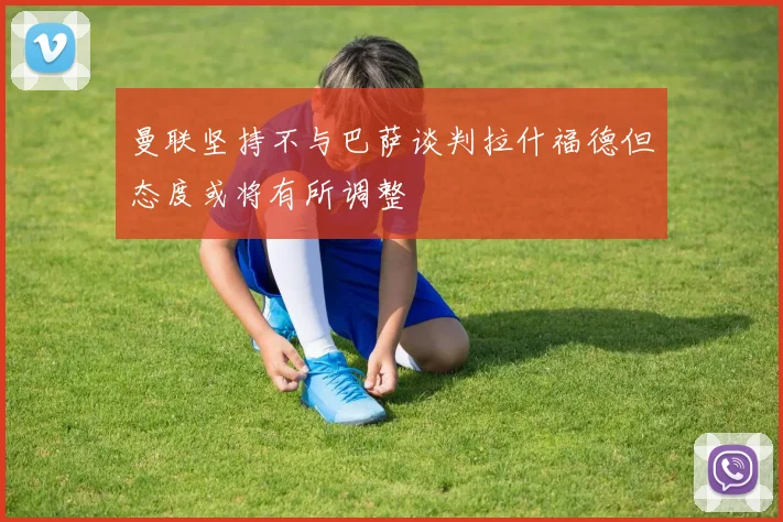 曼联坚持不与巴萨谈判拉什福德但态度或将有所调整