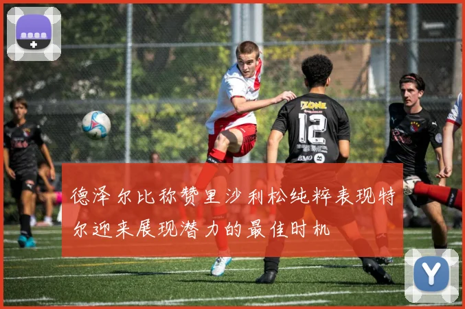德泽尔比称赞里沙利松纯粹表现特尔迎来展现潜力的最佳时机