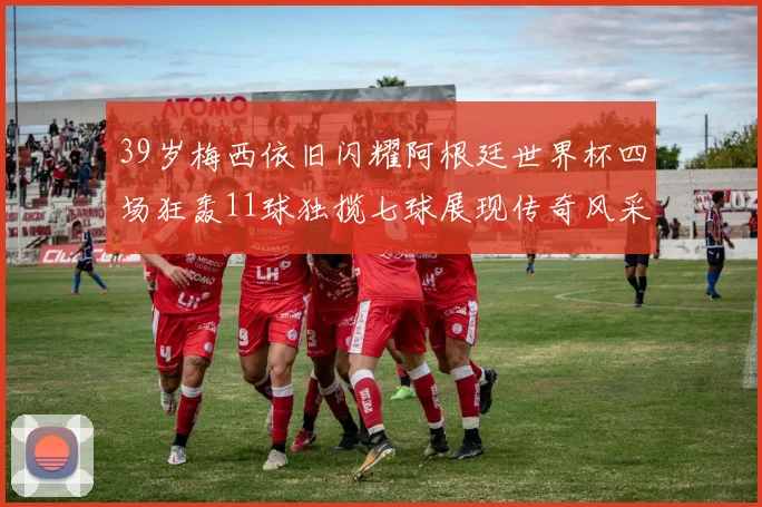 39岁梅西依旧闪耀阿根廷世界杯四场狂轰11球独揽七球展现传奇风采