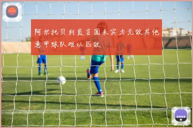 阿尔托贝利直言国米实力无敌其他意甲球队难以匹敌