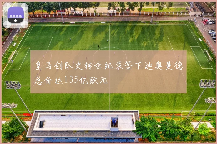 皇马创队史转会纪录签下迪奥曼德总价达135亿欧元