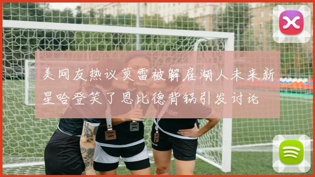 美网友热议莫雷被解雇湖人未来新星哈登笑了恩比德背锅引发讨论
