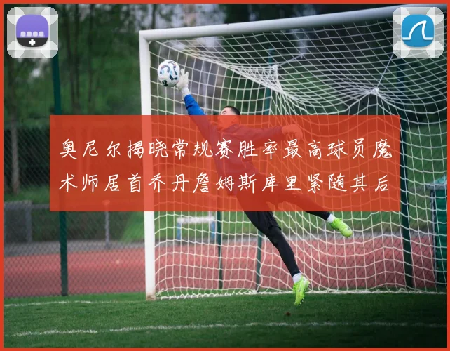奥尼尔揭晓常规赛胜率最高球员魔术师居首乔丹詹姆斯库里紧随其后