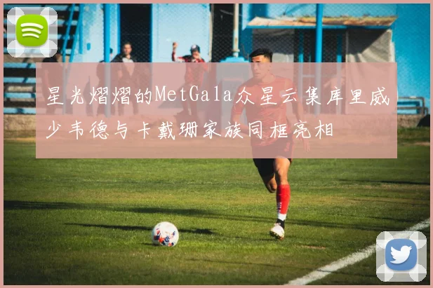 星光熠熠的MetGala众星云集库里威少韦德与卡戴珊家族同框亮相