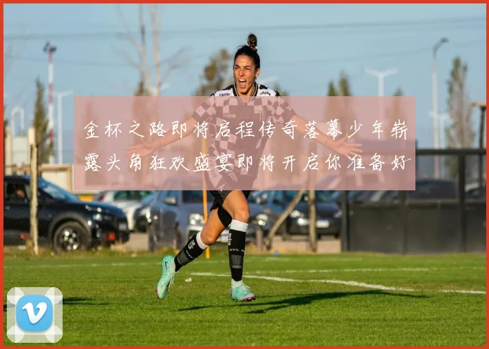 金杯之路即将启程传奇落幕少年崭露头角狂欢盛宴即将开启你准备好了吗