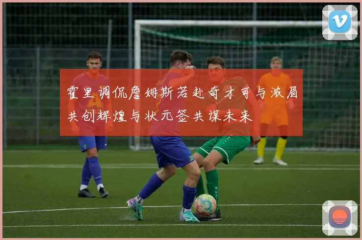 霍里调侃詹姆斯若赴奇才可与浓眉共创辉煌与状元签共谋未来