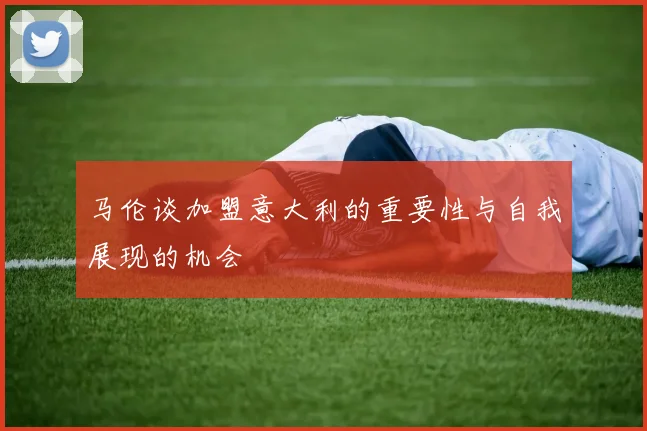 马伦谈加盟意大利的重要性与自我展现的机会