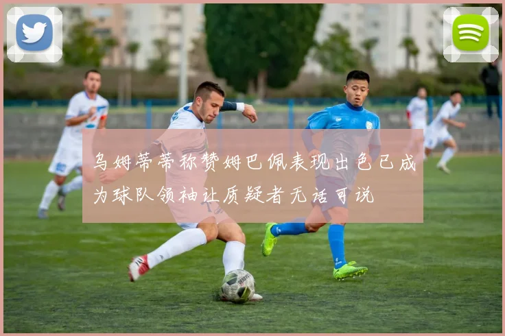 乌姆蒂蒂称赞姆巴佩表现出色已成为球队领袖让质疑者无话可说