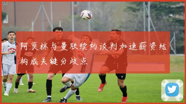 阿莫林与曼联续约谈判加速薪资结构成关键分歧点